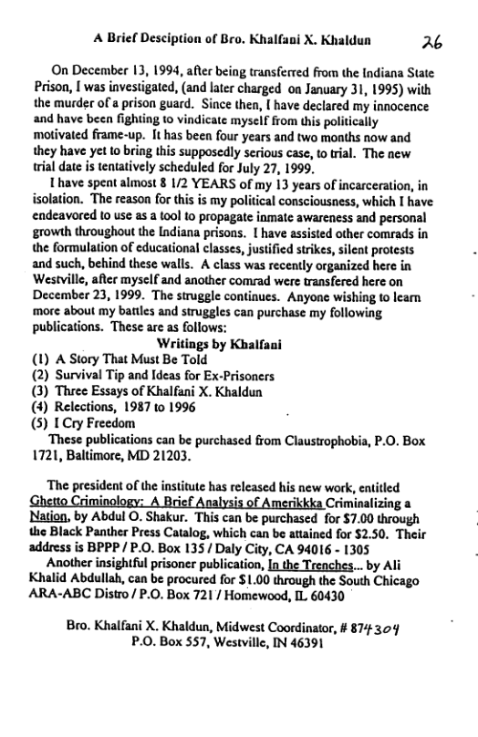 A Brief Desciption of Bro. Khalfani X. Khaldun 26  On December 13, 1994, after being transferved from the Indiana State Prison, [ was investigated, (and later charged on January 31, 1995) with the murder of a prison guard. Since then, [ have declared my innocence and have been fighting 1o vindicate myself from his politically motivated frame-up. It has been four years and two months now and they have yet to bring this supposedly serious case, to tral. The new trial date is tentatively scheduled for July 27, 1999,  Ihave speat almost 8 1/2 YEARS of my 13 years of incarceration, in isolation. The reason for this is my political consciousness, which I have endeavored 1o use as a (0ol to propagate inmatc awareness and personal growth throughout the Indiana prisons. [ have assisted other comrads in the formulation of educational classes, justified strikes, silent protests and such, behind these walls. A class was recently organized here in Westville, after myself and another comrad were transfered here on December 23, 1999. The strugele continues. Anyone wishing to leam more about my batiles and struggles can purchase my following publications. These are as follows:  Writings by Khalfani  (1) A Story That Must Be Told (2) Survival Tip and Ideas for Ex-Prisoners (3) Three Essays of Khalfani X. Khaldun (4) Relections, 1987 to 1996 (5) I Cry Freedom  ‘These publications can be purchased from Claustrophobia, P.0. Box  1721, Baltimore, MD 21203.  ‘The president of the institute has released his new work, entitled imi i i ikkka Criminalizing a  Nation, by Abdul O. Shakur. This can be purchased for $7.00 through the Black Panther Press Catalog, which can be atained for $2.50. Their address is BPPP / P.O. Box 135/ Daly City, CA 94016 - 1305  Another insightful prisoner publication, In the Trenches... by Ali Khalid Abdullah, can be procured for $1.00 through the South Chicago ARA-ABC Distro / P.0. Box 721 / Homewood, IL 60430  Bro. Khalfani X. Khaldun, Midwest Coordinator, # 874 304 P.0. Box 557, Westvillc, IN 46391 